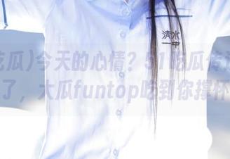 今天的心情？51吃瓜传送门打开了，大瓜funtop吃到你撑怀！