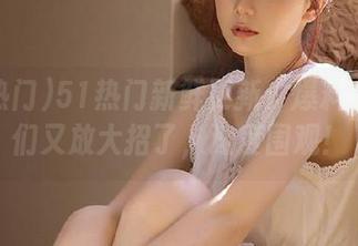 51热门新鲜更新：爆料小天使们又放大招了，速度围观！