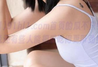 91hl1.com首页的瓜不只好，听说还有些人能把瓜吃得更带劲！