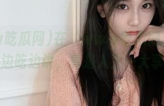 在‘www吃瓜网.com’在线边吃边讲，真是人生一大享受！