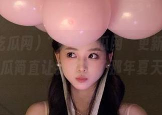 “免费吃瓜网”更新了，这些瓜简直让我想起了那年夏天…